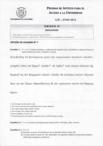 PRUEBAS DE AP1rruD PARA EL ACCESO A LA UNIVERSIDAD UNIVERSIDAD DE CANTABRIA LOEJUNIO 2012 GRIEGO 11 INDICACIONES l Debe elegir una de las dos opciones que se ofrecen 2 Se podrá descontar un máximo de l PUNTO por errores ortográficos o de expresión  OPCIÓN DE EXAMEN N2 1 Cuestión 1 6 PUNTOS Análisis sintáctico y traducción del siguiente texto Alcibíades se dirige de Samas al golfo Cerámico de Caria y Trasibulo a Tracia 1 Adv  de lugar Ó dirección a casa 2 Aor ind pas de áváyw con significado act…