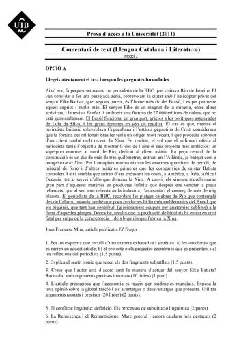 UIB M Prova daccés a la Universitat 2011 Comentari de text Llengua Catalana i Literatura Model 2 OPCIÓ A Llegeix atentament el text i respon les preguntes formulades Aix era fa poques setmanes un periodista de la BBC que visitava Rio de Janeiro El van convidar a fer una passejada aria sobrevolant la ciutat amb lhelicpter privat del senyor Eike Batista que segons pareix és lhome més ric del Brasil i es pot permetre aquest capritx i molts més El senyor Eike és un magnat de la mineria entre altres…