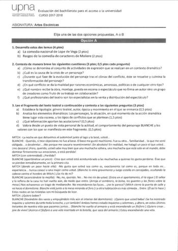 upna UnivGrsidad PLbica ele Nmarra NalRrroako IJniOOrLs1lale PUkoa Evaluación del bachillerato para el acceso a la universidad CURSO 20172018 ASIGNATURA Artes Escénicas Elija una de las dos opciones propuestas A o B 1 Desarrolla estos dos temas 4 ptos a La comedia nacional de Lope de Vega 2 ptos b Rasgos de la comedia de caracteres de Moliere 2 ptos 2 Contesta de manera breve las siguientes cuestiones 3 ptos 05 ptos cada pregunta a cómo se denomina al conjunto de actividades de expresión que se…