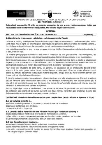 EVALUACIÓN DE BACHILLERATO PARA EL ACCESO A LA UNIVERSIDAD 204 FRANCÉS JUNIO 2018 Debe elegir una opción A o B sin mezclar preguntas de una y otra y debe consignar todas sus respuestas en el cuadernillo de respuestas NO en esta hoja de enunciados OPTION A SECTION I  COMPRÉHENSION ÉCRITE ET GRAMMAIRE 30 points 1 Lisez le texte cidessous   Bullying   du harclement  lécole Le terme  bullying  désigne une forme de terreur psychologique entre enfants Le réseau européen Vistop vient dtre mis en ligne…