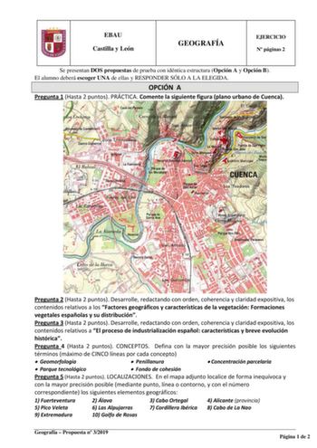 EBAU Castilla y León GEOGRAFÍA EJERCICIO N páginas 2 Se presentan DOS propuestas de prueba con idéntica estructura Opción A y Opción B El alumno deberá escoger UNA de ellas y RESPONDER SÓLO A LA ELEGIDA OPCIÓN A Pregunta 1 Hasta 2 puntos PRÁCTICA Comente la siguiente figura plano urbano de Cuenca Pregunta 2 Hasta 2 puntos Desarrolle redactando con orden coherencia y claridad expositiva los contenidos relativos a los Factores geográficos y características de la vegetación Formaciones vegetales e…