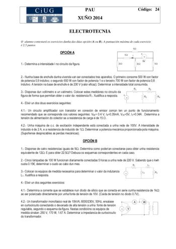 CiUG COMIS IÓN INTERUNIVERSITAR IA DE GALICIA PAU XUÑO 2014 Código 24 ELECTROTECNIA O alumno contestará os exercicios dunha das dúas opción A ou B A puntuación máxima de cada exercicio é 25 puntos 1 OPCIÓN A 1 I   1 Determina a intensidade I no circuíto da figura 9V 3 3 1 2 Nunha base de enchufe dunha vivenda van ser conectados tres aparellos O primeiro consome 500 W con factor de potencia 09 indutivo o segundo 650 W con factor de potencia 1 e o terceiro 700 W con factor de potencia 08 indutivo…