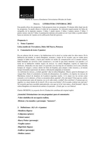 Pruebas de Acceso a Enseñanzas Universitarias Oficiales de Grado Materia LITERATURA UNIVERSAL 2012 Esta prueba ofrece dos propuestas Cada propuesta tiene tres preguntas El alumno debe elegir una de las propuestas Se puede alterar el orden de las preguntas Se valorarán negativamente las faltas de ortografía de la siguiente manera 3 faltas 1 punto menos 4 faltas 2 puntos menos 5 faltas 3 puntos menos más de 5 faltas la puntuación máxima solo podrá ser un 4 por tildes se podrá reducir hasta un máx…