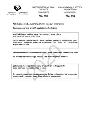 UNIBERTSITATERA SARTZEKO EBALUAZIOA 2020ko OHIKOA GEOLOGIA EVALUACIÓN PARA EL ACCESO A LA UNIVERSIDAD ORDINARIA 2020 GEOLOGÍA Azterketa honek LAU atal ditu Guztiei erantzun behar diezu Ez ahaztu azterketaorrialde guztietan kodea jartzea Atal bakoitzean galdera bakar bati erantzun behar diozu Atal bakoitzak adierazia du balioa Jarraibideetan adierazitakoei baino galdera gehiagori erantzunez gero erantzunak ordenari jarraituta zuzenduko dira harik eta beharrezko kopurura iritsi arte 2020 Este exa…