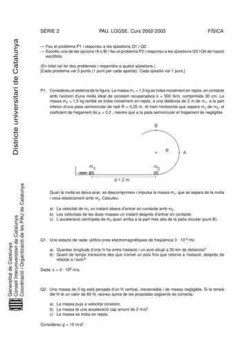 Districte universitari de Catalunya SRIE 2 PAU LOGSE Curs 20022003 FÍSICA  Feu el problema P1 i responeu a les qestions Q1 i Q2  Escolliu una de les opcions A o B i feu el problema P2 i responeu a les qestions Q3 i Q4 de lopció escollida En total cal fer dos problemes i respondre a quatre qestions Cada problema val 3 punts 1 punt per cada apartat Cada qestió val 1 punt P1 Considereu el sistema de la figura La massa m1  15 kg es troba inicialment en reps en contacte amb lextrem duna molla ideal …