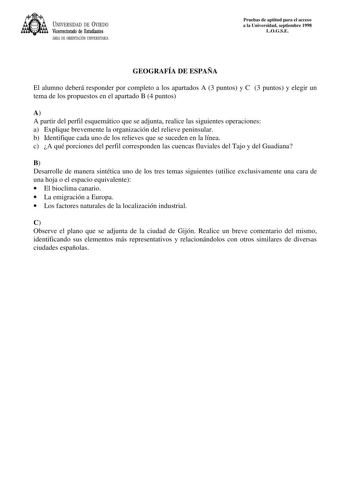 UNIVERSIDAD DE VIEDO Vicerrectorado de Estudiantes ÁREA DE ORIENTACIÓN UNIVERSITARIA Pruebas de aptitud para el acceso a la Universidad septiembre 1998 LOGSE GEOGRAFÍA DE ESPAÑA El alumno deberá responder por completo a los apartados A 3 puntos y C 3 puntos y elegir un tema de los propuestos en el apartado B 4 puntos A A partir del perfil esquemático que se adjunta realice las siguientes operaciones a Explique brevemente la organización del relieve peninsular b Identifique cada uno de los relie…