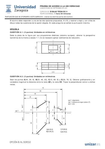 IJ1 Universidad 111 Zaragoza 1542 PRUEBA DE ACCESO A LA UNIVERSIDAD CONVOCATORIA DE SEPTIEMBRE DE 2011 EJERCICIO DE DIBUJO TÉCNICO II TIEMPO DISPONIBLE 1 hora 30 minutos PUNTUACIÓN QUE SE OTORGARÁ A ESTE EJERCICIO véanse las distintas partes del examen El alumno debe responder a una de las dos opciones propuestas A o B y resolver a lápiz y con útiles de dibujo todas las cuestiones de la opción elegida En cada pregunta se señala la puntuación máxima OPCIÓN A CUESTIÓN A1 3 puntos Unidades en milí…