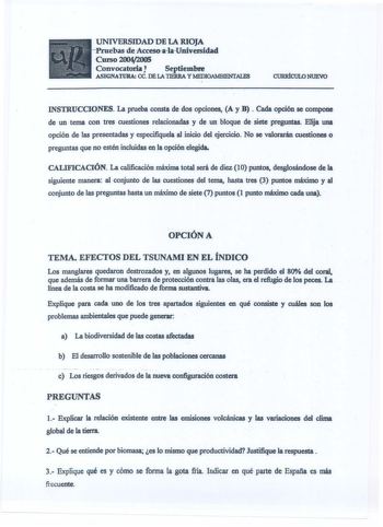 UNIVERSIDAD DE LA RIOJA Jntebas de AccesoalaUniversidad C111SO 20042005 Convocatoria Septiembre ASIGNATURA CC DE LA TIERRA Y MEDIOAMBIENTALFS CURRÍCULO NUEVO INSTRUCCIONES La prueba consta de dos opciones A y B  Cada opción se compone de un tema con tres cuestiones relacionadas y de un bloque de siete preguntas Elija una opción de las presentadas y especifiquela al inicio del ejercicio No se valorarán cuestiones o preguntas que no estén incluidas en la opción elegida CALIFICACIÓN La calificació…