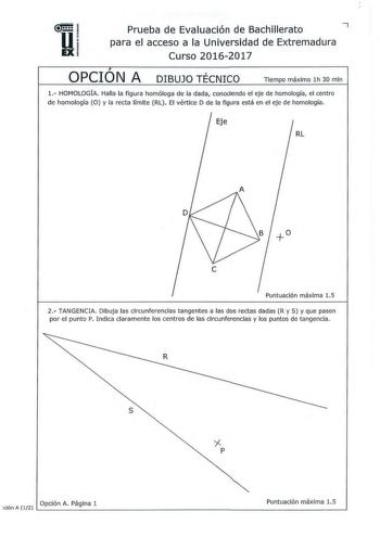 u Prueba de Evaluación de Bachillerato 7 para el acceso a la Universidad de Extremadura EX Curso 20162017  OPCION A DIBUJO TÉCNICO Tiempo máximo 1h 30 mln 1 HOMOLOGÍA Halla la figura homóloga de la dada conociendo el eje de homología el centro de homología O y la recta límite RL El vértice D de la figura está en el eje de homología RL  Puntuación máxima 15 2 TANGENCIA Dibuja las circunferencias tangentes a las dos rectas dadas R y S y que pasen por el punto P Indica claramente los centros de la…