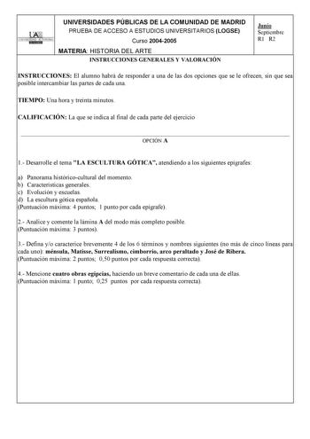 UNIVERSIDADES PÚBLICAS DE LA COMUNIDAD DE MADRID PRUEBA DE ACCESO A ESTUDIOS UNIVERSITARIOS LOGSE UNIVERSIDAD AUTONOMA Curso 20042005 MATERIA HISTORIA DEL ARTE INSTRUCCIONES GENERALES Y VALORACIÓN Junio Septiembre R1 R2 INSTRUCCIONES El alumno habrá de responder a una de las dos opciones que se le ofrecen sin que sea posible intercambiar las partes de cada una TIEMPO Una hora y treinta minutos CALIFICACIÓN La que se indica al final de cada parte del ejercicio  OPCIÓN A 1 Desarrolle el tema LA E…