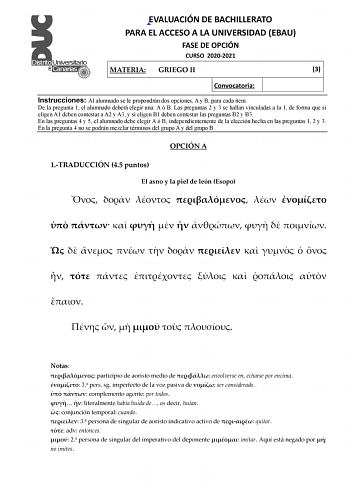 EVALUACIÓN DE BACHILLERATO PARA EL ACCESO A LA UNIVERSIDAD EBAU FASE DE OPCIÓN CURSO 20202021 MATERIA GRIEGO II 3 Convocatoria Instrucciones Al alumnado se le propondrán dos opciones A y B para cada ítem De la pregunta 1 el alumnado deberá elegir una A ó B Las preguntas 2 y 3 se hallan vinculadas a la 1 de forma que si eligen A1 deben contestar a A2 y A3 y si eligen B1 deben contestar las preguntas B2 y B3 En las preguntas 4 y 5 el alumnado debe elegir A ó B independientemente de la elección he…