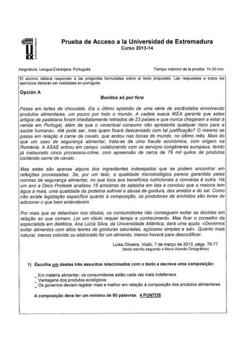 Prueba de Acceso a la Universidad de Extremadura Curso 201314 Asignatura Lengua Extranjera Portugués Tiempo máximo de la prueba 1h30 min El alumno deberá responder a las preguntas formuladas sobre el texto propuesto Las respuestas a todos los ejercicios deberán ser realizadas en portugués Opción A Bonitos só por fora Fezes em tartes de chocolate Eis o último episódio de uma série de escándalos envolvendo produtos alimentares um pouco por todo o mundo A cadeia sueca IKEA garante que estes artiga…