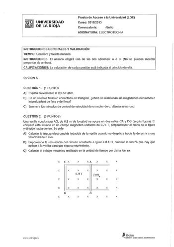 UNIVERSIDAD DE LA RIOJA Prueba de Acceso a la Universidad LOE Curso 20122013 Convocatoria  Julio ASIGNATURA ELECTROTECNIA INSTRUCCIONES GENERALES Y VALORACIÓN TIEMPO Una hora y treinta minutos INSTRUCCIONES El alumno elegirá una de las dos opciones A o B No se pueden mezclar preguntas de ambas CALIFICACIONES La valoración de cada cuestión está indicada al principio de ella OPCION A CUESTIÓN 1 1 PUNTO A Explica brevemente la ley de Ohm B En un sistema trifásico conectado en triángulo cómo se rel…