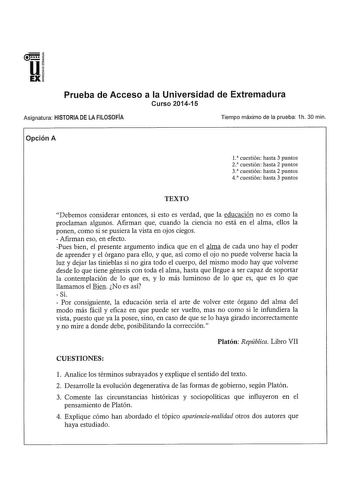 Prueba de Acceso a la Universidad de Extremadura Curso 201415 Asignatura HISTORIA DE LA FILOSOFÍA Tiempo máximo de la prueba 1h 30 min Opción A 1 cuestión hasta 3 puntos 2 cuestión hasta 2 puntos 3 cuestión hasta 2 puntos 4 cuestión hasta 3 puntos TEXTO Debemos considerar entonces si esto es verdad que la educación no es como la proclaman algunos Afrrman que cuando la ciencia no está en el alma ellos la ponen como si se pusiera la vista en ojos ciegos  Afrrman eso en efecto Pues bien el present…