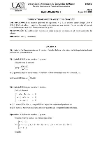 Universidades Públicas de la Comunidad de Madrid Prueba de Acceso a Estudios Universitarios MATEMÁTICAS II LOGSE JUNIO Curso 20032004 INSTRUCCIONES GENERALES Y VALORACIÓN INSTRUCCIONES El examen presenta dos opciones A y B El alumno deberá elegir UNA Y SÓLO UNA de ellas y resolver los cuatro ejercicios de que consta No se permite el uso de calculadoras con capacidad de representación gráfica PUNTUACIÓN La calificación máxima de cada ejercicio se indica en el encabezamiento del mismo TIEMPO 1 ho…