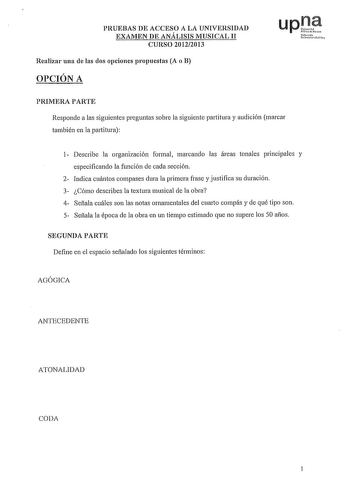 PRUEBAS DE ACCESO A LA UNIVERSIDAD EXAMEN DE ANÁLISIS MUSICAL II CURSO 20122013 Realizar una de las dos opciones propuestas A o B OPCIÓN A Nfmoh Uoilr11i10o Yh PRIMERA PARTE Responde a las siguientes preguntas sobre la siguiente partitura y audición marcar también en la partitura 1 Describe la organización formal marcando las áreas tonales principales y especificando la función de cada sección 2 Indica cuántos compases dura la primera frase y justifica su duración 3 Cómo describes la textura mu…