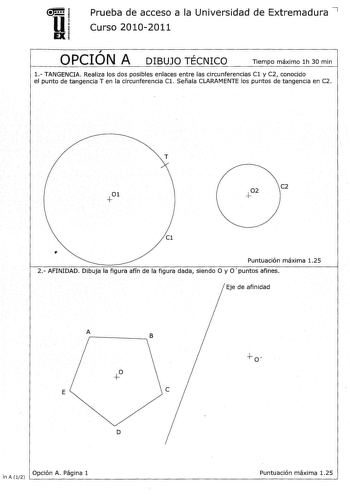 u EX Prueba de acceso a la Universidad de Extremadura 7 Curso 20102011  OPCION A DIBUJO TÉCNICO Tiempo máximo 1h 30 min 1 TANGENCIA Realiza los dos posibles enlaces entre las circunferencias Cl y C2 conocido el punto de tangencia Ten la circunferencia Cl Señala CLARAMENTE los puntos de tangencia en C2 T C2 Cl  Puntuación máxima 125 2 AFINIDAD Dibuja la figura afín de la figura dada siendo O y O puntos afines Eje de afinidad A rB  E D  Opción A Página 1 Puntuación máxima 125 in A 12             …