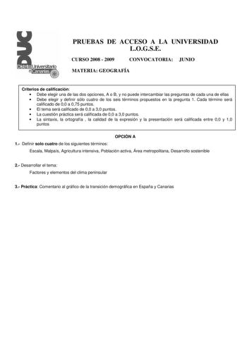 PRUEBAS DE ACCESO A LA UNIVERSIDAD LOGSE CURSO 2008  2009 CONVOCATORIA JUNIO MATERIA GEOGRAFÍA Criterios de calificación  Debe elegir una de las dos opciones A o B y no puede intercambiar las preguntas de cada una de ellas  Debe elegir y definir sólo cuatro de los seis términos propuestos en la pregunta 1 Cada término será calificado de 00 a 075 puntos  El tema será calificado de 00 a 30 puntos  La cuestión práctica será calificada de 00 a 30 puntos  La sintaxis la ortografía  la calidad de la …