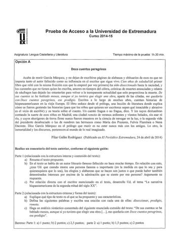 Prueba de Acceso a la Universidad de Extremadura Curso 201415 Asignatura Lengua Castellana y Literatura Opción A Doce cuentos peregrinos Tiempo máximo de la prueba 1h30 min Acaba de morir García Márquez y no dejan de escribirse páginas de alabanza y obituarios de esos en que no impo11a tanto el autor fallecido como su influencia en el escritor que sigue vivo Cien años de soledad el primer libro que releí con la misma fruición con que lo empecé por vez primera ha sido diseccionado hasta la sacie…