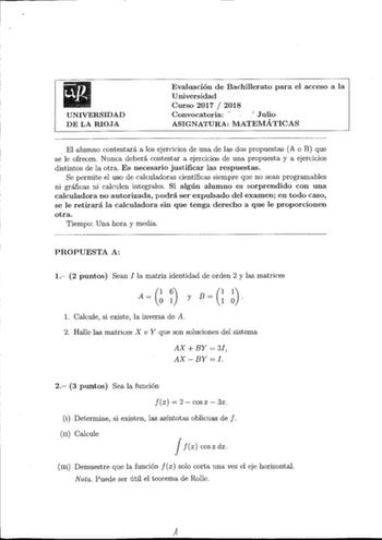 UNIVERSIDAD DE LA RIOJA Evaluación de Bachillerato para el acceso a la Universidad Curso 2017  2018 Convocatoria   Julio ASIGNATURA MATEMÁTICAS El alumno contestará a los ejercicios de una de las dos propuestas A o B que se le ofrecen Nunca deberá contestar a ejercicios de una propuesta y a ejercicios distintos de la otra Es necesario justificar las respuestas Se permite el uso de calculadoras científicas siempre que no sean programables ni gráficas ni calculen integrales Si algún alumno es sor…