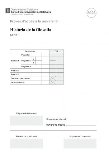 Proves daccés a la universitat Histria de la filosofia Srie 1 Qualificació TR Pregunta I a Exercici 1 Pregunta II b Pregunta III Exercici 2 Exercici 3 Suma de notes parcials Qualificació final 2023 Etiqueta de lalumnea Ubicació del tribunal  Número del tribunal  Etiqueta de qualificació Etiqueta del correctora La prova consta de tres exercicis que trobareu a les pgines 25 exercici 1 pgina 8 exercici 2 i pgina 10 exercici 3 En cada exercici heu descollir UNA de les dues opcions A o B Tingueu en …