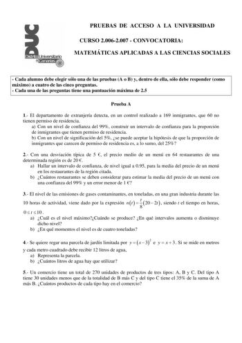 PRUEBAS DE ACCESO A LA UNIVERSIDAD CURSO 20062007  CONVOCATORIA MATEMÁTICAS APLICADAS A LAS CIENCIAS SOCIALES  Cada alumno debe elegir sólo una de las pruebas A o B y dentro de ella sólo debe responder como máximo a cuatro de las cinco preguntas  Cada una de las preguntas tiene una puntuación máxima de 25 Prueba A 1 El departamento de extranjería detecta en un control realizado a 169 inmigrantes que 60 no tienen permiso de residencia a Con un nivel de confianza del 99 construir un intervalo de …