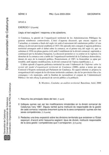 Districte universitari de Catalunya SRIE 3 PAU Curs 20032004 GEOGRAFIA OPCIÓ A EXERCICI 1 5 punts Llegiu el text segent i responeu a les qestions A Catalunya la qestió de lorganització territorial de les Administracions Públiques ha generat nombroses controvrsies Linici daquesta discussió que encara segueix en lactualitat es remunta a finals del segle XIX amb el naixement del catalanisme polític i el seu rebuig a la divisió provincial establerta el 1833 Els episodis més coneguts daquesta polmic…