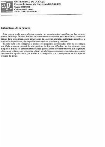 UNIVERSIDAD DE LA RIOJA Pruebas de Acceso a la Universidad L0GSE Curso 20012002 Convocatoria Junio ASIGNATURA DIBUJO TÉCNICO Estructura de la prueba Esta prueba tendrá como objetivo apreciar los conocimientos específicos de las materias propias del Dibujo Técnico Evaluará los conocimientos adquiridos en el Bachillerato y destrezas básicas de la especialidad como comprensión de conceptos el manejo del lenguaje científico la resolución de probiemas y las capacidades de analizar relacionar y sinte…