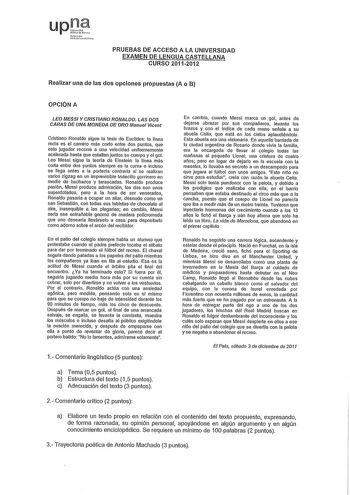 upJ 1N1rro pn PRUEBAS DE ACCESO A LA UNIVERSIDAD EXAMEN DE LENGUA CASTELLANA CURSO 20112012 Realizar una de las dos opciones propuestas A o B OPCIÓN A LEO MESSI Y CRISTIANO RONALDO LAS DOS CARAS DE UNA MONEDA DE ORO Manuel Vicent Cristiano Ronado sigue la tesis de Euclides la lfnea recta es el camino más corto entre dos puntos que este jugador recorre a una velocidad unifonnemente acelerada hasta que estallan juntos su cuerpo y el gol Leo Messi sigue la teoría de Einstein la línea más corta ent…