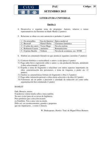 CiUG CO M ISIÓN INTERU NIVERSITAR IA DE GALICIA PAU SETEMBRO 2015 Código 35 LITERATURA UNIVERSAL Opción A 4 Desenvolva o seguinte tema do programa Autores xéneros e temas representativos da literatura na Idade Media 2 puntos 5 Relacione as obras cos seus autoresas e períodos 1 punto 1 Os miserables Ea de Queiroz Épica medieval 2 Beowulf Daniel Defoe Literatura fantástica 3 O señor dos aneis Victor Hugo Novela realista 4 Robinson Crusoe Anónimo Romanticismo 5 O primo Basilio Tolkien Novela de av…