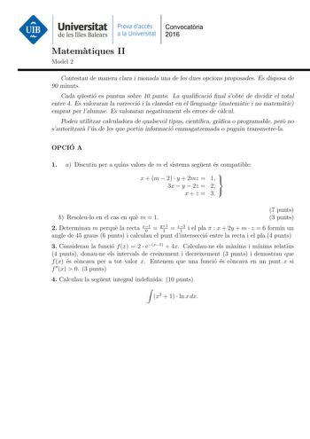 Universitat Prava daccés Convocatoria de les Illes Balears a la Universitat 2016 Matematiques II Model 2 Contestau de manera clara i raonada una de les dues opcions proposades Es disposa de 90 minuts Cada questio es puntua sobre 10 punts La qualicacio nal sobte de dividir el total entre 4 Es valoraran la correccio i la claredat en el llenguatge matematic i no matematic emprat per lalumne Es valoraran negativament els errors de calcul Podeu utilitzar calculadora de qualsevol tipus cientca graca …