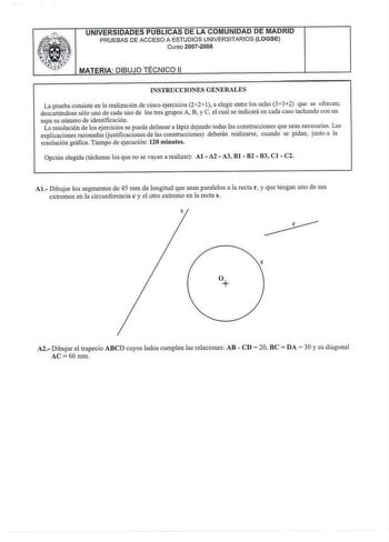 UNIVERSIDADES PUBLICAS DE LA COMUNIDAD DE MADRID PRUEBAS DE ACCESO A ESTUDIOS UNIVERSITARIOS LOGSE Curso 20072008 MATERIA DIBUJO TÉCNICO 11 íNSTRUCCIONES GENERALES La prueba consiste en la realización de cinco ejercicios 221 a elegir entre los ocho 332 que se ofrecen descartándose sólo uno de cada uno de los tres grupos A B y C el cual se indicará en cada caso tachando con un aspa su número de identificación La resolución de los ejercicios se puede delinear a lápiz dejando todas las constmccion…