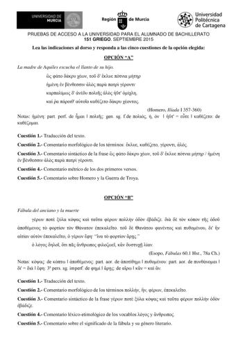 I   UNIVERSIDAD DE MURCIA  Ih Región de Murcia Universidad Politécnica de Cartagena PRUEBAS DE ACCESO A LA UNIVERSIDAD PARA EL ALUMNADO DE BACHILLERATO 151 GRIEGO SEPTIEMBRE 2015 Lea las indicaciones al dorso y responda a las cinco cuestiones de la opción elegida OPCIÓN A La madre de Aquiles escucha el llanto de su hijo                           Homero Ilíada I 357360 Notas  part perf de      ge sg fde           de   Cuestión 1 Traducción del texto Cuestión 2 metari mrflgi de ls térmis       Cu…