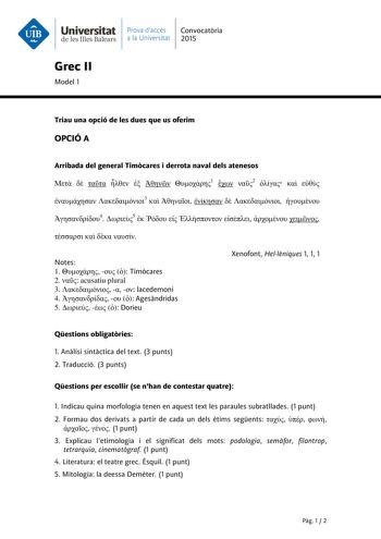 Universitat Prava daccés Convocatria de les Illes Balears a la Universitat 2015 Grec II Model 1 Triau una opció de les dues que us oferim OPCIÓ A Arribada del general Timcares i derrota naval dels atenesos       1  2     3       4 5            Notes 1    Timcares 2  acusatiu plural 3    lacedemoni 4    Agesndridas 5    Dorieu Xenofont Hellniques 1 1 1 Qestions obligatries 1 Anlisi sintctica del text 3 punts 2 Traducció 3 punts Qestions per escollir se nhan de contestar quatre 1 Indicau quina mo…