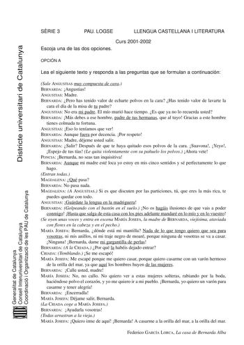 SRIE 3 PAU LOGSE LLENGUA CASTELLANA I LITERATURA Curs 20012002 Escoja una de las dos opciones Districte universitari de Catalunya OPCIÓN A Lea el siguiente texto y responda a las preguntas que se formulan a continuación Generalitat de Catalunya Consell Interuniversitari de Catalunya Coordinació i Organització de les PAU de Catalunya Sale ANGUSTIAS muy compuesta de cara BERNARDA Angustias ANGUSTIAS Madre BERNARDA Pero has tenido valor de echarte polvos en la cara Has tenido valor de lavarte la c…