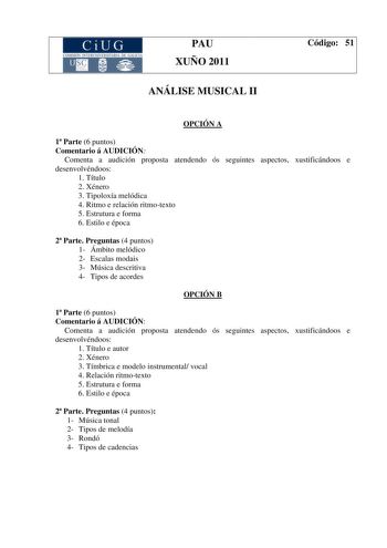 CiUG COMISIÓ INTERUNIIER TARJA DE GALI IA PAU XUÑO 2011 ANÁLISE MUSICAL II Código 51 OPCIÓN A 1 Parte 6 puntos Comentario á AUDICIÓN Comenta a audición proposta atendendo ós seguintes aspectos xustificándoos e desenvolvéndoos 1 Título 2 Xénero 3 Tipoloxía melódica 4 Ritmo e relación ritmotexto 5 Estrutura e forma 6 Estilo e época 2 Parte Preguntas 4 puntos 1 Ámbito melódico 2 Escalas modais 3 Música descritiva 4 Tipos de acordes OPCIÓN B 1 Parte 6 puntos Comentario á AUDICIÓN Comenta a audición…