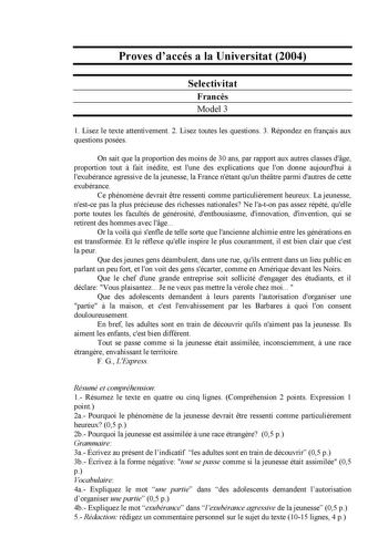 Proves daccés a la Universitat 2004 Selectivitat Francs Model 3 1 Lisez le texte attentivement 2 Lisez toutes les questions 3 Répondez en franais aux questions posées On sait que la proportion des moins de 30 ans par rapport aux autres classes dge proportion tout  fait inédite est lune des explications que lon donne aujourdhui  lexubérance agressive de la jeunesse la France nétant quun thétre parmi dautres de cette exubérance Ce phénomne devrait tre ressenti comme particulirement heureux La jeu…