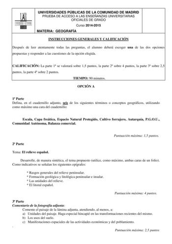 UNIVERSIDADES PÚBLICAS DE LA COMUNIDAD DE MADRID PRUEBA DE ACCESO A LAS ENSEÑANZAS UNIVERSITARIAS OFICIALES DE GRADO Curso 20142015 MATERIA GEOGRAFÍA INSTRUCCIONES GENERALES Y CALIFICACIÓN Después de leer atentamente todas las preguntas el alumno deberá escoger una de las dos opciones propuestas y responder a las cuestiones de la opción elegida CALIFICACIÓN La parte 1 se valorará sobre 15 puntos la parte 2 sobre 4 puntos la parte 3 sobre 25 puntos la parte 4 sobre 2 puntos TIEMPO 90 minutos OPC…