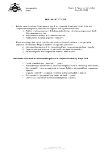 Universidad de Oviedo Pruebas de Acceso a la Universidad Curso 20132014 DIBUJO ARTÍSTICO II 1 Dibujar una serie mínima de dos bocetos a partir del conjunto o de una parte de una de las dos composiciones propuestas intentando dar respuesta a las siguientes cuestiones a Análisis y valoración a través de la línea de las formas estructura y proporciones desde diferentes puntos de vista b Representación intuitiva de la tridimensionalidad c Planteamiento inicial del esquema compositivo 1 Elaborar un …