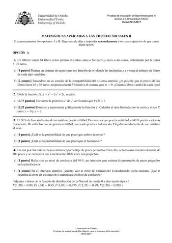 Pruebas de evaluacio n de Bachillerato para el acceso a la Universidad EBAU Curso 20162017 MATEMA TICAS APLICADAS A LAS CIENCIAS SOCIALES II El examen presenta dos opciones A y B Elegir una de ellas y responder razonadamente a los cuatro ejercicios de que consta dicha opcion OPCIO N A 1 Un librero vende 84 libros a dos precios distintos unos a 5m euros y otros a 4m euros obteniendo por la venta 3105 euros a 1 punto Plantea un sistema de ecuaciones en funcion de m donde las incognitas x e y sean…