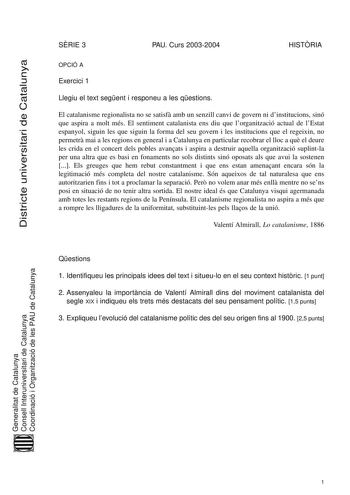 Districte universitari de Catalunya SRIE 3 PAU Curs 20032004 HISTRIA OPCIÓ A Exercici 1 Llegiu el text segent i responeu a les qestions El catalanisme regionalista no se satisf amb un senzill canvi de govern ni dinstitucions sinó que aspira a molt més El sentiment catalanista ens diu que lorganització actual de lEstat espanyol siguin les que siguin la forma del seu govern i les institucions que el regeixin no permetr mai a les regions en general i a Catalunya en particular recobrar el lloc a qu…