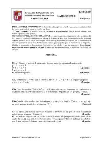 Evaluación de Bachillerato para acceder a estudios universitarios Castilla y León MATEMÁTICAS II EJERCICIO N Páginas 2 INDICACIONES 1 OPTATIVIDAD El alumno deberá escoger una de las dos opciones pudiendo desarrollar los cinco ejercicios de la misma en el orden que desee 2 CALCULADORA Se permitirá el uso de calculadoras no programables que no admitan memoria para texto ni representaciones gráficas CRITERIOS GENERALES DE EVALUACIÓN Los 4 primeros ejercicios se puntuarán sobre un máximo de 225 pun…