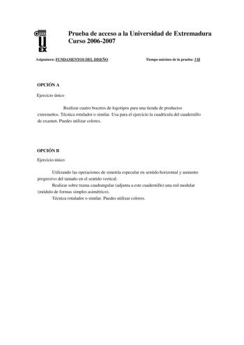 u EX Prueba de acceso a la Universidad de Extremadura Curso 20062007 Asignatura FUNDAMENTOS DEL DISEÑO Tiempo máximo de la prueba 3 H OPCIÓN A Ejercicio único Realizar cuatro bocetos de logotipos para una tienda de productos extremeños Técnica rotulador o similar Usa para el ejercicio la cuadrícula del cuadernillo de examen Puedes utilizar colores OPCIÓN B Ejercicio único Utilizando las operaciones de simetría especular en sentido horizontal y aumento progresivo del tamaño en el sentido vertica…