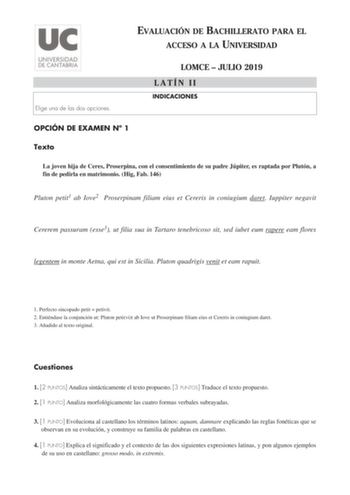 EVALUACIÓN DE BACHILLERATO PARA EL ACCESO A LA UNIVERSIDAD Elige una de las dos opciones OPCIÓN DE EXAMEN N 1 Texto LOMCE  JULIO 2019 LATÍN II INDICACIONES La joven hija de Ceres Proserpina con el consentimiento de su padre Júpiter es raptada por Plutón a fin de pedirla en matrimonio Hig Fab 146 Pluton petit1 ab Iove2 Proserpinam filiam eius et Cereris in coniugium daret Iuppiter negavit Cererem passuram esse3 ut filia sua in Tartaro tenebricoso sit sed iubet eum rapere eam flores legentem in m…