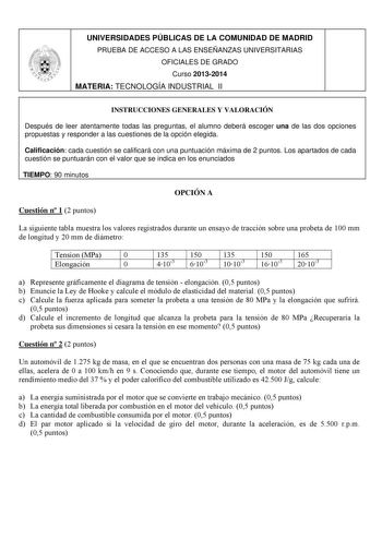 UNIVERSIDADES PÚBLICAS DE LA COMUNIDAD DE MADRID PRUEBA DE ACCESO A LAS ENSEÑANZAS UNIVERSITARIAS OFICIALES DE GRADO Curso 20132014 MATERIA TECNOLOGÍA INDUSTRIAL II INSTRUCCIONES GENERALES Y VALORACIÓN Después de leer atentamente todas las preguntas el alumno deberá escoger una de las dos opciones propuestas y responder a las cuestiones de la opción elegida Calificación cada cuestión se calificará con una puntuación máxima de 2 puntos Los apartados de cada cuestión se puntuarán con el valor que…