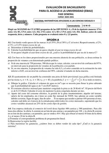 EVALUACIÓN DE BACHILLERATO PARA EL ACCESO A LA UNIVERSIDAD EBAU FASE GENERAL CURSO 20202021 MATERIA MATEMÁTICAS APLICADAS A LAS CIENCIAS SOCIALES II Convocatoria J U N I O Elegir un MÁXIMO de CUATRO preguntas de las OPCIONES A y B de la siguiente manera UNA entre A1y B1 UNA entre A2 y B2 UNA entre A3 y B3 y UNA entre A4 y B4 Indicar antes de cada respuesta letra y número Cada pregunta se evaluará entre 0 y 25 puntos OPCIÓN A A1 Una tienda vende quesos de las marcas A el 35 B el 38 y C el resto …