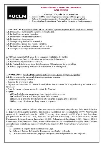 EVALUACIÓN PARA EL ACCESO A LA UNIVERSIDAD CURSO 20202021 Materia ECONOMÍA DE LA EMPRESA  Conteste SÓLO al número de preguntas temas y problemas que se pide  En los problemas tiene que mostrar el desarrollo de los cálculos aplicados  Se permite el uso de calculadora Puede realizar el examen en el orden que desee 1 PREGUNTAS Conteste brevemente a CUATRO de las siguientes preguntas Cada pregunta 05 puntos 11 Definición de punto muerto o umbral de rentabilidad 12 Definición de sociedad capitalista…