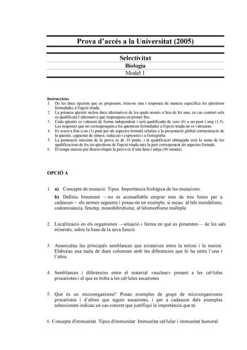 Prova daccés a la Universitat 2005 Selectivitat Biologia Model 1 Instruccions 1 De les dues opcions que us proposam triaune una i responeu de manera específica les qestions formulades a lopció triada 2 La primera qestió inclou dues alternatives de les quals només nheu de fer una en cas contrari sols es qualificar lalternativa que respongueu en primer lloc 3 Cada qestió es valorar de forma independent i ser qualificada de zero 0 a un punt i mig 15 Les respostes que no corresponguin a les qestion…