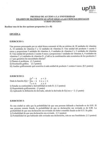 upJ ftMt PRUEBAS DE ACCESO A LA UNIVERSIDAD EXAMEN DE MATEMÁTICAS APLICADAS A LAS CIENCIAS SOCIALES CURSO 20132014 Realizar una de las dos opciones propuestas A o B OPCIÓN A EJERCICIO 1 Una persona preocupada por su salud desea consumir al día un mínimo de 18 unidades de vitamina A 16 unidades de vitamina C y 12 unidades de vitamina D Una unidad del producto 1 cuesta 5 euros y proporciona 9 unidades de vitamina A 4 unidades de vitamina C y 2 unidades de vitamina D Una unidad del producto 2 cues…