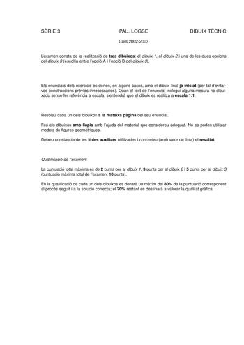 SRIE 3 PAU LOGSE Curs 20022003 DIBUIX TCNIC Lexamen consta de la realització de tres dibuixos el dibuix 1 el dibuix 2 i una de les dues opcions del dibuix 3 escolliu entre lopció A i lopció B del dibuix 3 Els enunciats dels exercicis es donen en alguns casos amb el dibuix final ja iniciat per tal devitarvos construccions prvies innecessries Quan el text de lenunciat inclogui alguna mesura no dibuixada sense fer referncia a escala sentendr que el dibuix es realitza a escala 11 Resoleu cada un de…